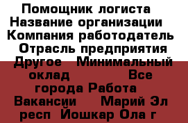 Помощник логиста › Название организации ­ Компания-работодатель › Отрасль предприятия ­ Другое › Минимальный оклад ­ 18 000 - Все города Работа » Вакансии   . Марий Эл респ.,Йошкар-Ола г.